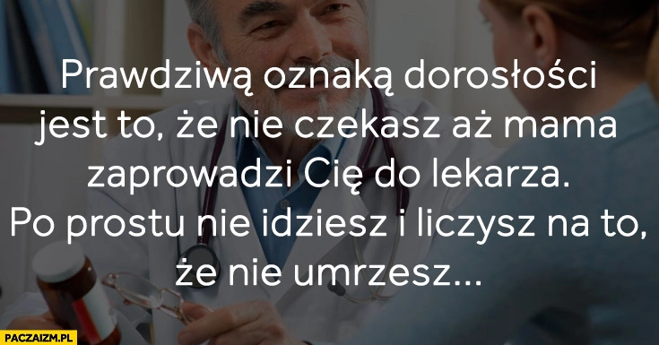 
    Prawdziwa oznaka dorosłości nie czekasz aż mama zaprowadzi Cię do lekarza nie idziesz i liczysz że nie umrzesz