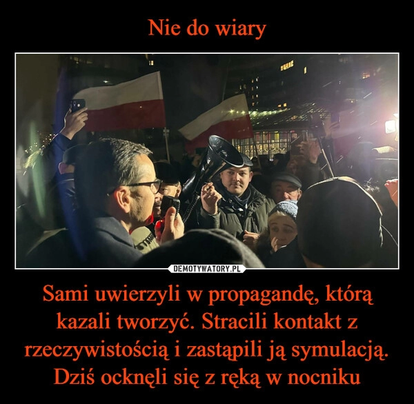 
    Nie do wiary Sami uwierzyli w propagandę, którą kazali tworzyć. Stracili kontakt z rzeczywistością i zastąpili ją symulacją. Dziś ocknęli się z ręką w nocniku