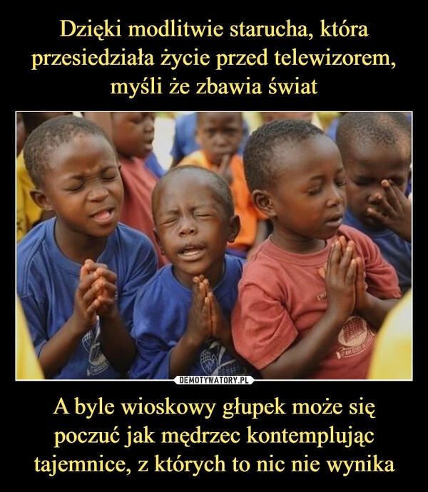
    Dzięki modlitwie starucha, która przesiedziała życie przed telewizorem, myśli że zbawia świat A byle wioskowy głupek może się poczuć jak mędrzec kontemplując tajemnice, z których to nic nie wynika