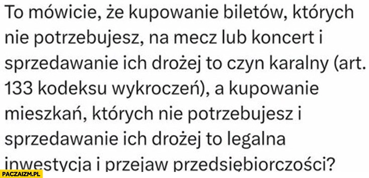 
    Kupowanie biletów których nie potrzebujesz to czyn karalny a mieszkań których nie potrzebujesz to legalna inwestycja i przejaw przedsiębiorczości