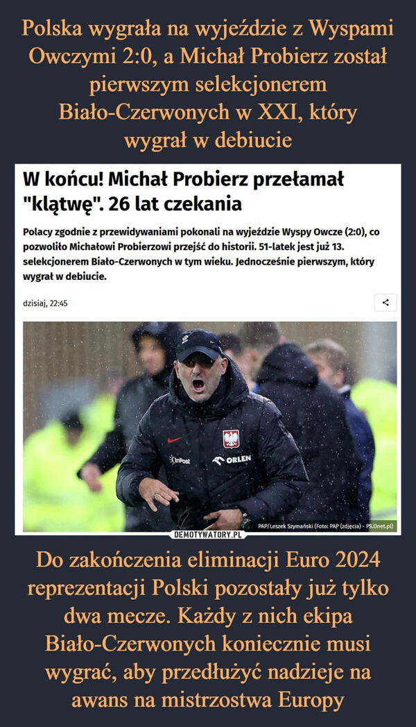 
    Polska wygrała na wyjeździe z Wyspami Owczymi 2:0, a Michał Probierz został pierwszym selekcjonerem Biało-Czerwonych w XXI, który
wygrał w debiucie Do zakończenia eliminacji Euro 2024 reprezentacji Polski pozostały już tylko dwa mecze. Każdy z nich ekipa Biało-Czerwonych koniecznie musi wygrać, aby przedłużyć nadzieje na awans na mistrzostwa Europy