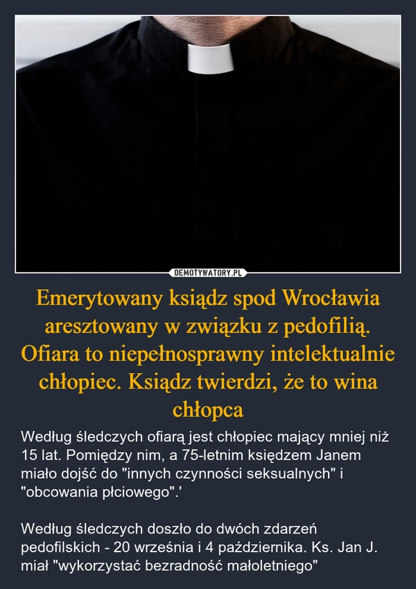 
    Emerytowany ksiądz spod Wrocławia aresztowany w związku z pedofilią. Ofiara to niepełnosprawny intelektualnie chłopiec. Ksiądz twierdzi, że to wina chłopca