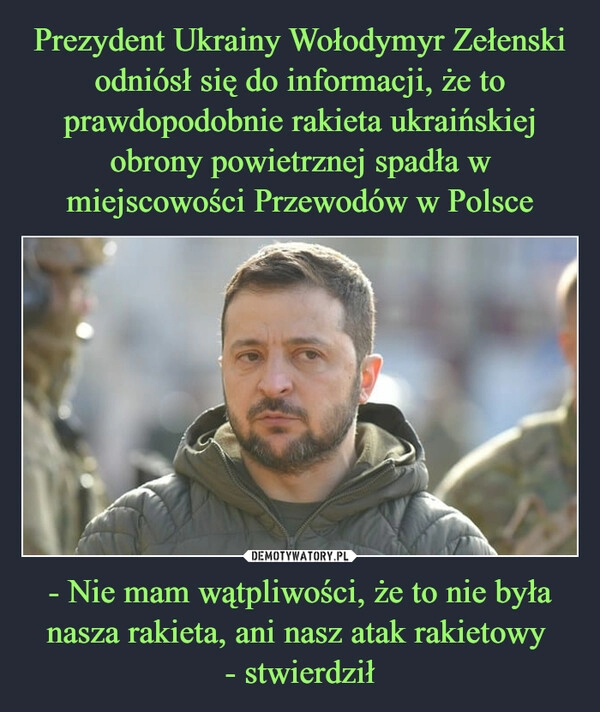 
    
Prezydent Ukrainy Wołodymyr Zełenski odniósł się do informacji, że to prawdopodobnie rakieta ukraińskiej obrony powietrznej spadła w miejscowości Przewodów w Polsce - Nie mam wątpliwości, że to nie była nasza rakieta, ani nasz atak rakietowy
- stwierdził 