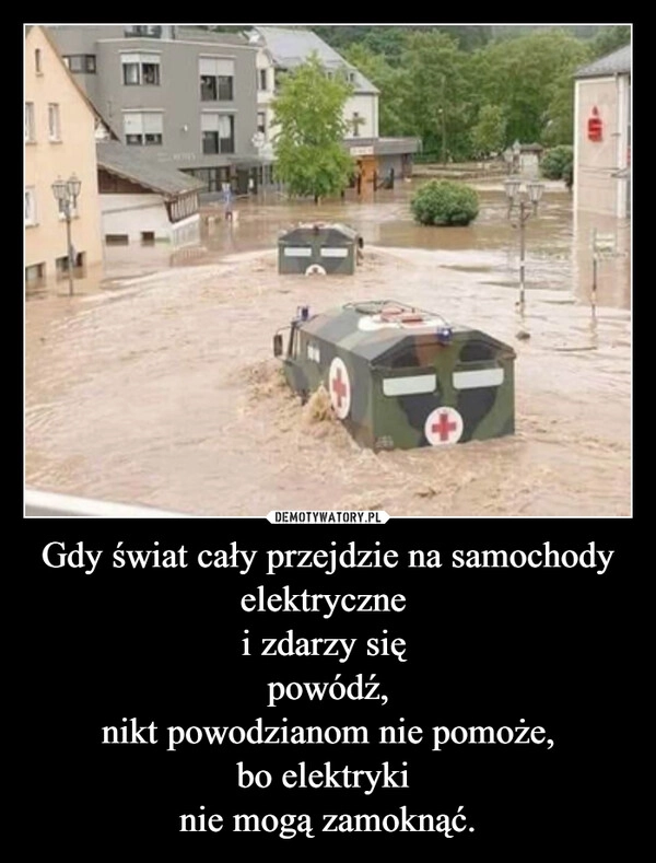 
    Gdy świat cały przejdzie na samochody elektryczne 
i zdarzy się 
powódź,
nikt powodzianom nie pomoże,
bo elektryki 
nie mogą zamoknąć.