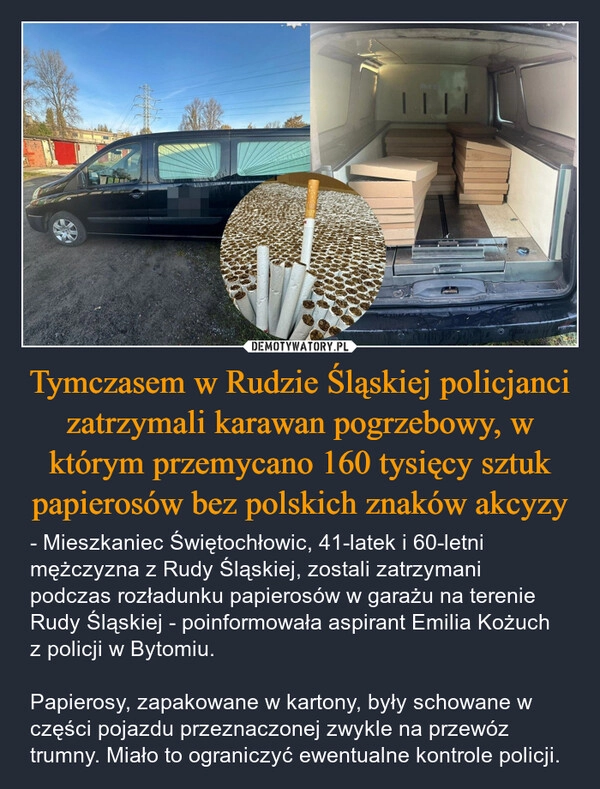 
    Tymczasem w Rudzie Śląskiej policjanci zatrzymali karawan pogrzebowy, w którym przemycano 160 tysięcy sztuk papierosów bez polskich znaków akcyzy