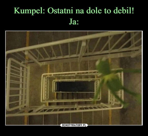 
    Kumpel: Ostatni na dole to debil!
Ja: