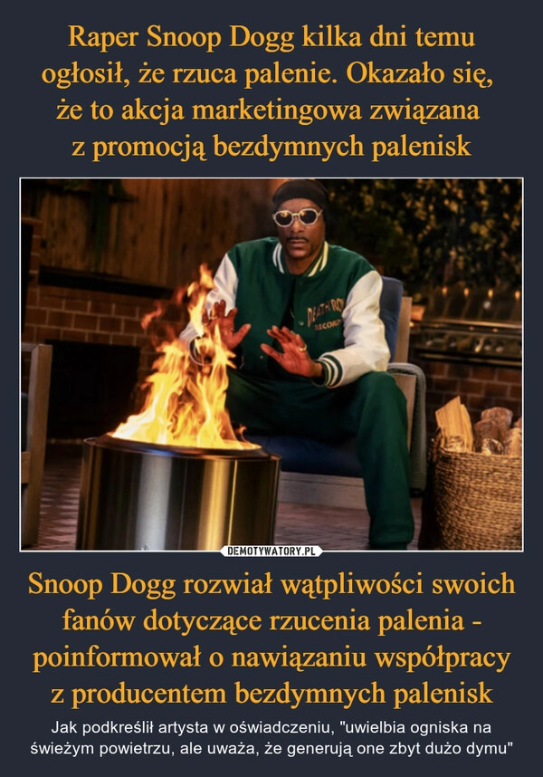 
    Raper Snoop Dogg kilka dni temu ogłosił, że rzuca palenie. Okazało się, 
że to akcja marketingowa związana 
z promocją bezdymnych palenisk Snoop Dogg rozwiał wątpliwości swoich fanów dotyczące rzucenia palenia - poinformował o nawiązaniu współpracy z producentem bezdymnych palenisk