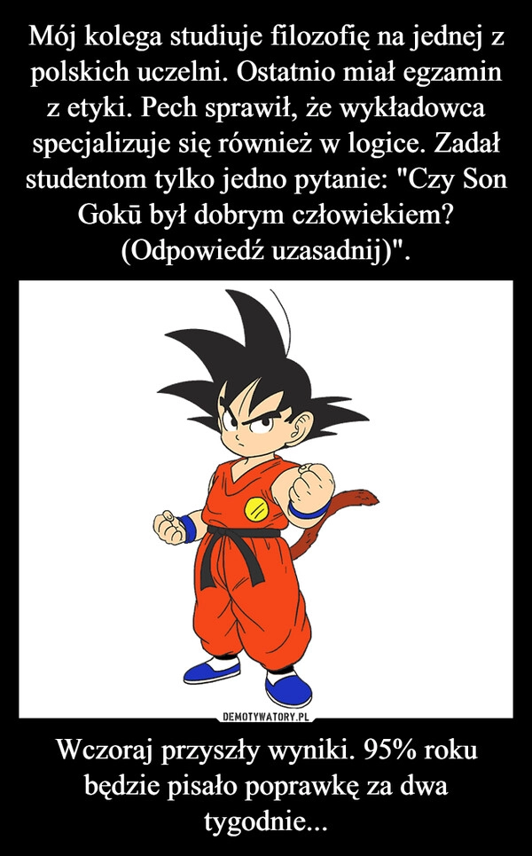 
    Mój kolega studiuje filozofię na jednej z polskich uczelni. Ostatnio miał egzamin z etyki. Pech sprawił, że wykładowca specjalizuje się również w logice. Zadał studentom tylko jedno pytanie: "Czy Son Gokū był dobrym człowiekiem? (Odpowiedź uzasadnij)". Wczoraj przyszły wyniki. 95% roku będzie pisało poprawkę za dwa tygodnie...