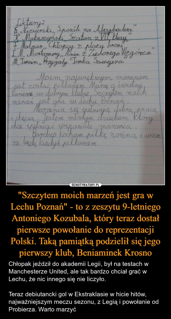 
    "Szczytem moich marzeń jest gra w Lechu Poznań" - to z zeszytu 9-letniego Antoniego Kozubala, który teraz dostał pierwsze powołanie do reprezentacji Polski. Taką pamiątką podzielił się jego pierwszy klub, Beniaminek Krosno