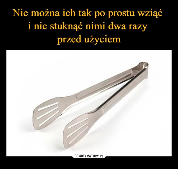 
    Nie można ich tak po prostu wziąć 
i nie stuknąć nimi dwa razy 
przed użyciem