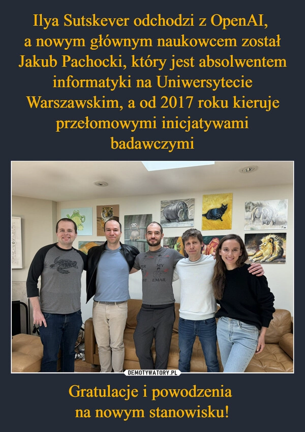 
    Ilya Sutskever odchodzi z OpenAI, 
a nowym głównym naukowcem został Jakub Pachocki, który jest absolwentem informatyki na Uniwersytecie Warszawskim, a od 2017 roku kieruje przełomowymi inicjatywami badawczymi Gratulacje i powodzenia 
na nowym stanowisku!