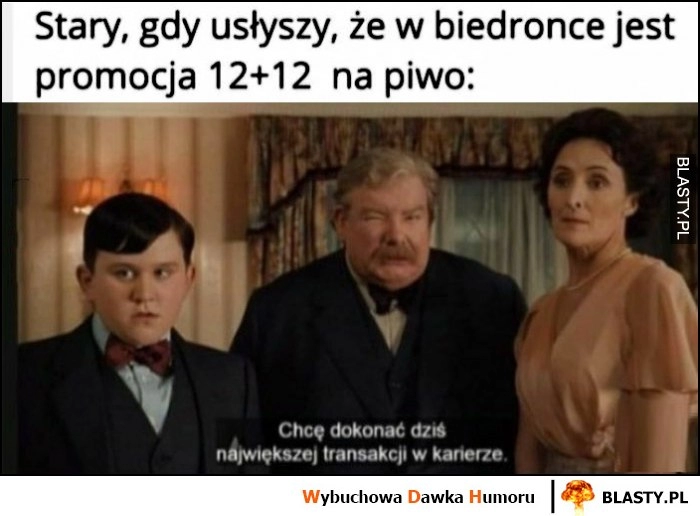 
    Stary gdy usłyszy, że w biedronce jest promocja 12+12 na piwo, chcę dokonać dziś największej transakcji w karierze