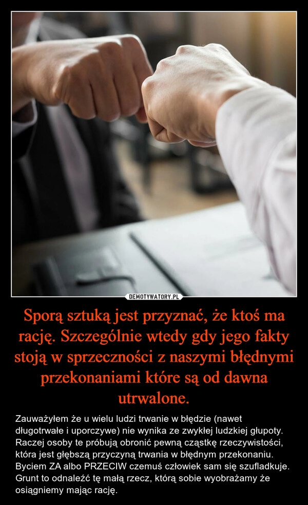 
    Sporą sztuką jest przyznać, że ktoś ma rację. Szczególnie wtedy gdy jego fakty stoją w sprzeczności z naszymi błędnymi przekonaniami które są od dawna utrwalone.