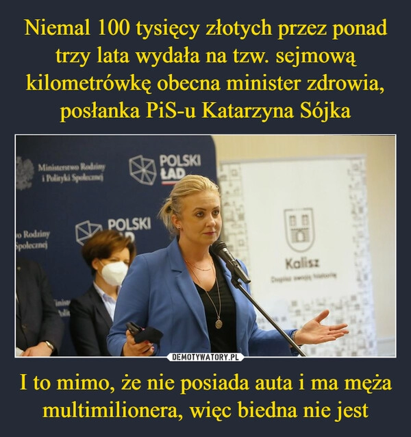 
    Niemal 100 tysięcy złotych przez ponad trzy lata wydała na tzw. sejmową kilometrówkę obecna minister zdrowia, posłanka PiS-u Katarzyna Sójka I to mimo, że nie posiada auta i ma męża multimilionera, więc biedna nie jest