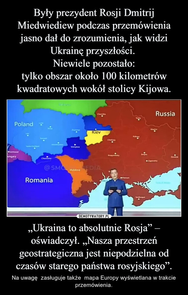 
    Były prezydent Rosji Dmitrij Miedwiediew podczas przemówienia jasno dał do zrozumienia, jak widzi Ukrainę przyszłości. 
Niewiele pozostało:
tylko obszar około 100 kilometrów kwadratowych wokół stolicy Kijowa. „Ukraina to absolutnie Rosja” – oświadczył. „Nasza przestrzeń geostrategiczna jest niepodzielna od czasów starego państwa rosyjskiego”.