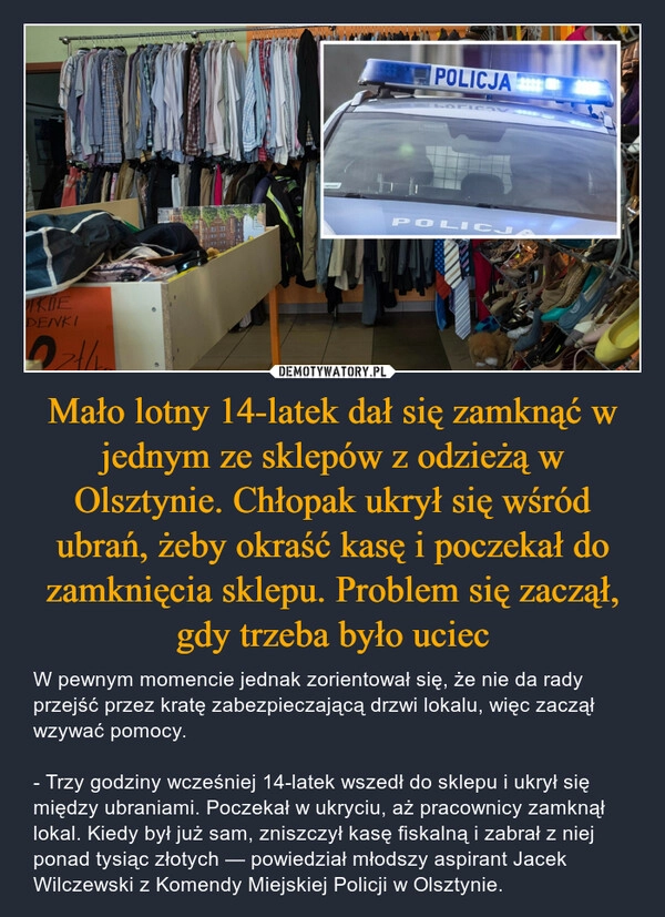 
    Mało lotny 14-latek dał się zamknąć w jednym ze sklepów z odzieżą w Olsztynie. Chłopak ukrył się wśród ubrań, żeby okraść kasę i poczekał do zamknięcia sklepu. Problem się zaczął, gdy trzeba było uciec