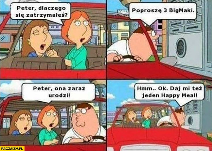 
    Peter dlaczego się zatrzymałeś? Poproszę 3 Bigmaki, ona zaraz urodzi, ok daj mi też jeden happy meal