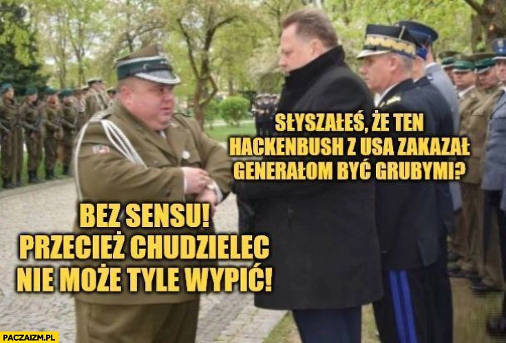 
    Słyszałeś, że ten Hackenbush z USA zakazał generałom być grubymi bez sensu przecież chudzielec nie może tyle wypić
