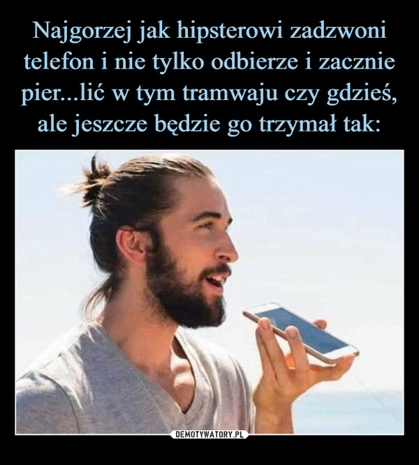 
    Najgorzej jak hipsterowi zadzwoni telefon i nie tylko odbierze i zacznie pier...lić w tym tramwaju czy gdzieś,
ale jeszcze będzie go trzymał tak: