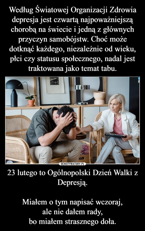 
    Według Światowej Organizacji Zdrowia depresja jest czwartą najpoważniejszą chorobą na świecie i jedną z głównych przyczyn samobójstw. Choć może dotknąć każdego, niezależnie od wieku, płci czy statusu społecznego, nadal jest traktowana jako temat tabu. 23 lutego to Ogólnopolski Dzień Walki z Depresją.

Miałem o tym napisać wczoraj,
ale nie dałem rady,
bo miałem strasznego doła.