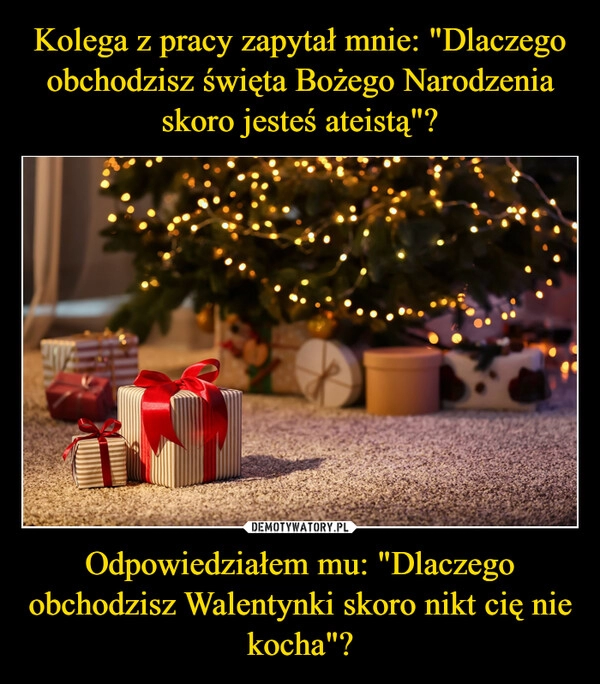 
    
Kolega z pracy zapytał mnie: "Dlaczego obchodzisz święta Bożego Narodzenia skoro jesteś ateistą"? Odpowiedziałem mu: "Dlaczego obchodzisz Walentynki skoro nikt cię nie kocha"? 