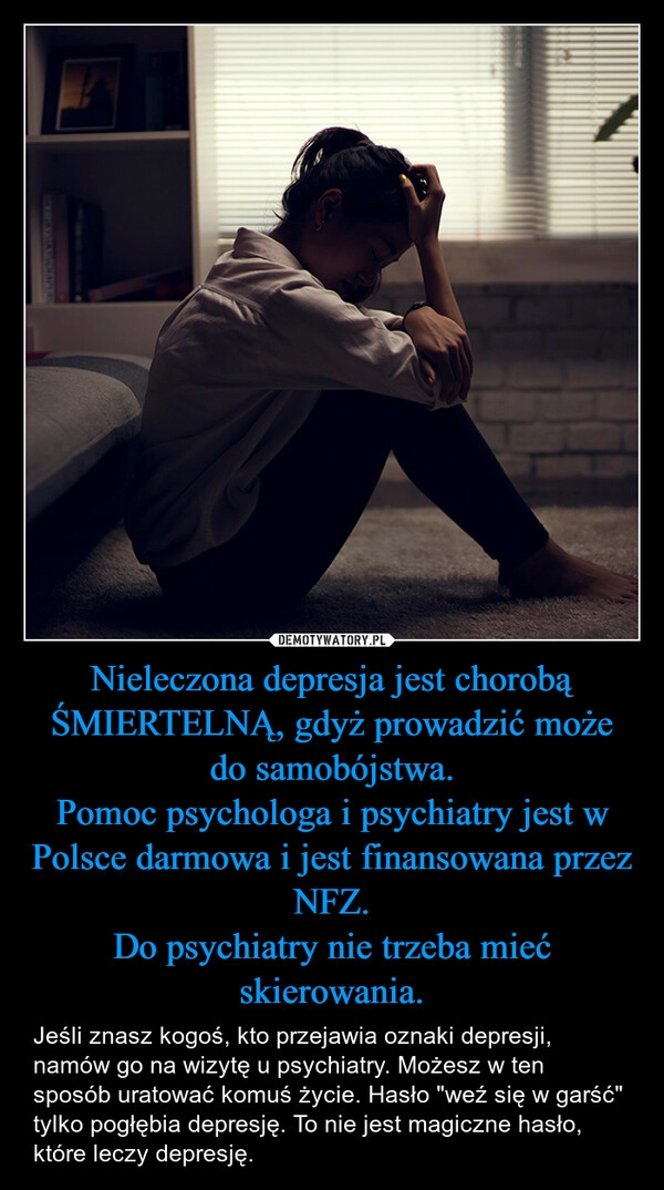 
    Nieleczona depresja jest chorobą ŚMIERTELNĄ, gdyż prowadzić może do samobójstwa.
Pomoc psychologa i psychiatry jest w Polsce darmowa i jest finansowana przez NFZ.
Do psychiatry nie trzeba mieć skierowania.