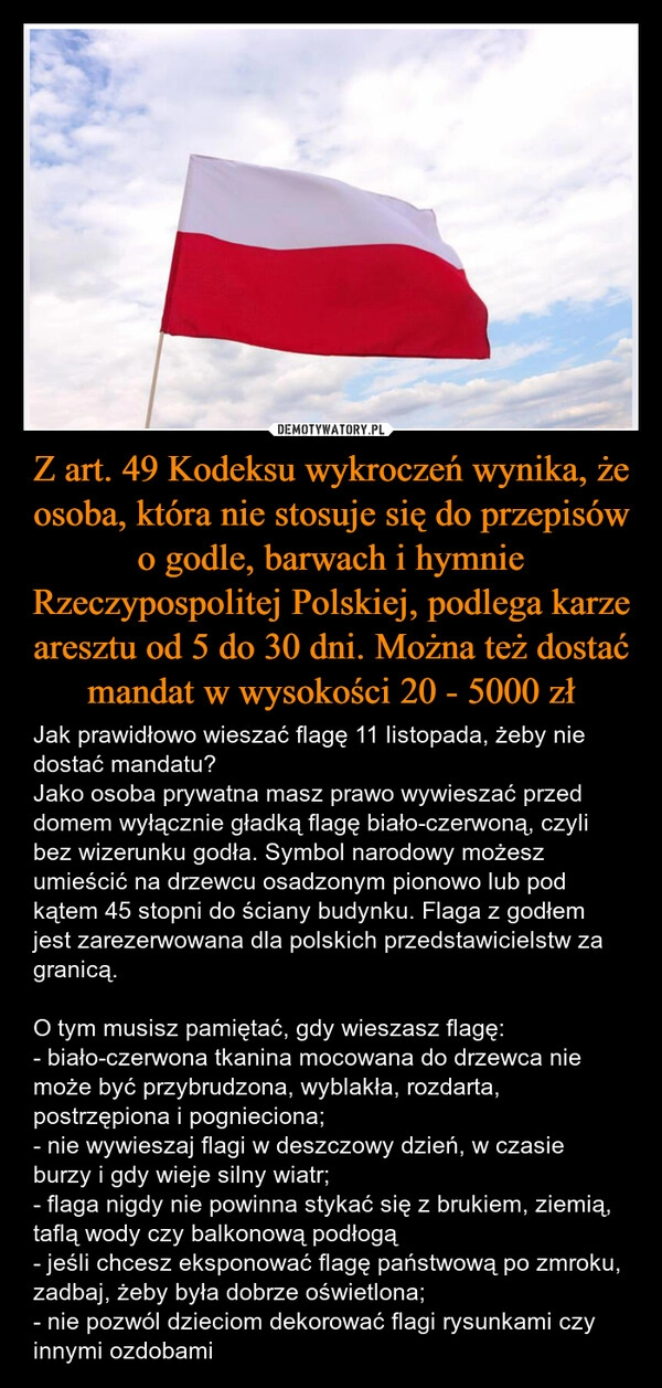 
    Z art. 49 Kodeksu wykroczeń wynika, że osoba, która nie stosuje się do przepisów o godle, barwach i hymnie Rzeczypospolitej Polskiej, podlega karze aresztu od 5 do 30 dni. Można też dostać mandat w wysokości 20 - 5000 zł