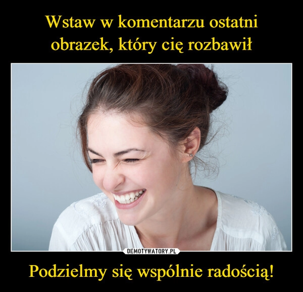 
    
Wstaw w komentarzu ostatni
obrazek, który cię rozbawił Podzielmy się wspólnie radością! 