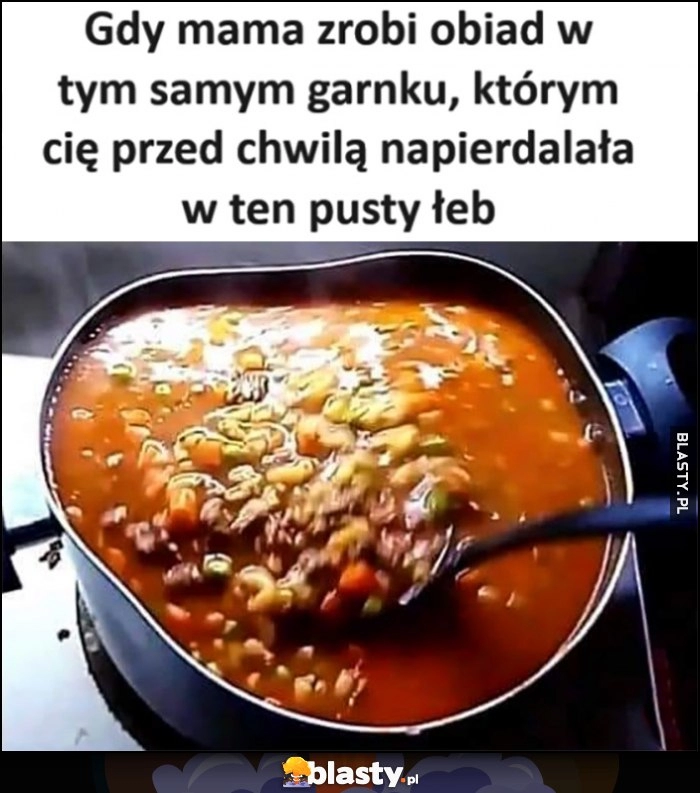 
    Gdy mama zrobi obiad w tym samym garnku, którym cię przed chwilą napieprzała w ten pusty łeb