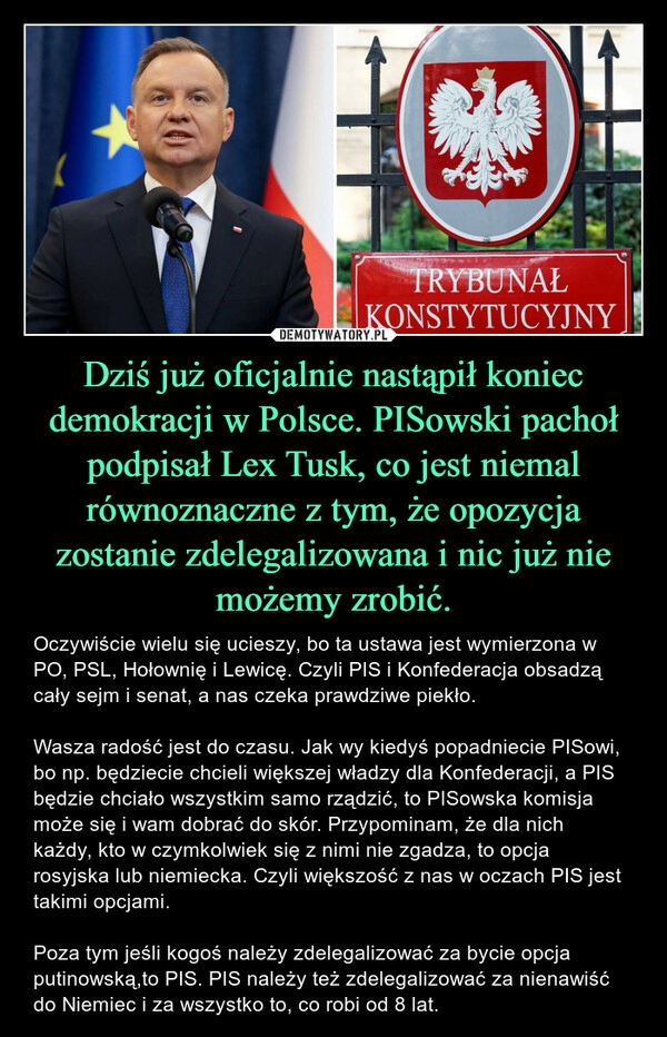 
    Dziś już oficjalnie nastąpił koniec demokracji w Polsce. PISowski pachoł podpisał Lex Tusk, co jest niemal równoznaczne z tym, że opozycja zostanie zdelegalizowana i nic już nie możemy zrobić.