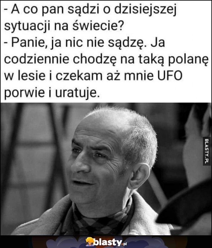 
    Co pan sądzi o dzisiejszej sytuacji na świecie? Nic nie sądzę, chodzę na taką polanę w lesie i czekam aż mnie UFO porwie i uratuje