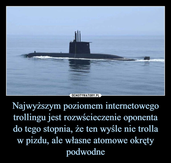 
    Najwyższym poziomem internetowego trollingu jest rozwścieczenie oponenta
do tego stopnia, że ten wyśle nie trolla
w pizdu, ale własne atomowe okręty podwodne