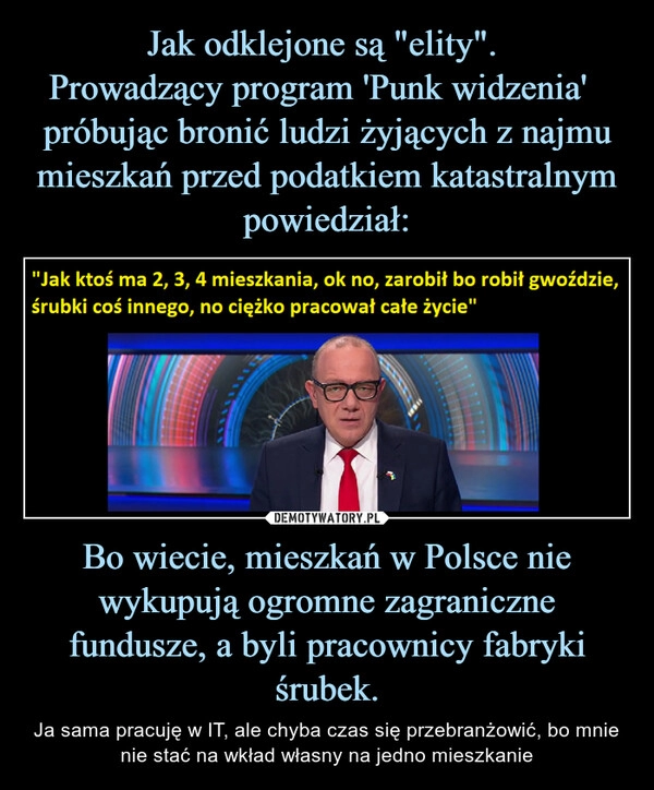 
    Jak odklejone są "elity". 
Prowadzący program 'Punk widzenia'   próbując bronić ludzi żyjących z najmu mieszkań przed podatkiem katastralnym powiedział: Bo wiecie, mieszkań w Polsce nie wykupują ogromne zagraniczne fundusze, a byli pracownicy fabryki śrubek.