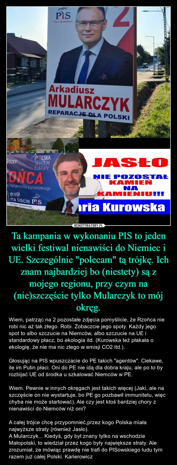 
    Ta kampania w wykonaniu PIS to jeden wielki festiwal nienawiści do Niemiec i UE. Szczególnie "polecam" tą trójkę. Ich znam najbardziej bo (niestety) są z mojego regionu, przy czym na (nie)szczęście tylko Mularczyk to mój okręg.