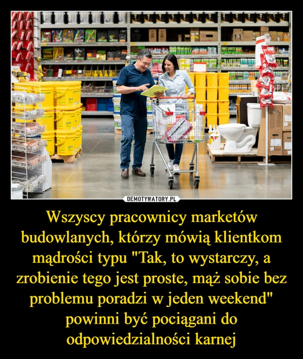 
    Wszyscy pracownicy marketów budowlanych, którzy mówią klientkom mądrości typu "Tak, to wystarczy, a zrobienie tego jest proste, mąż sobie bez problemu poradzi w jeden weekend" powinni być pociągani do odpowiedzialności karnej