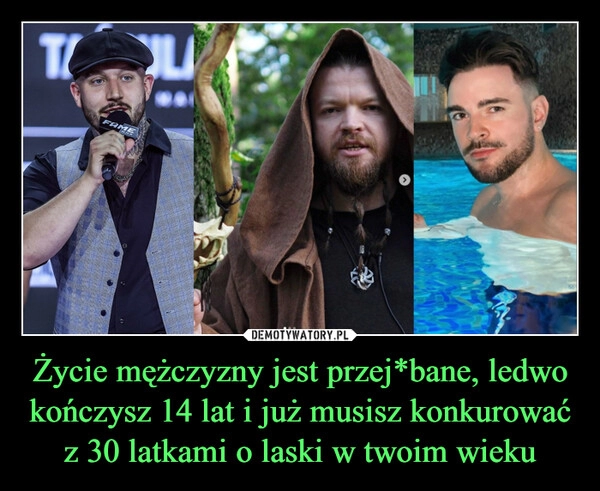 
    Życie mężczyzny jest przej*bane, ledwo kończysz 14 lat i już musisz konkurować z 30 latkami o laski w twoim wieku