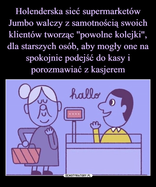 
    
Holenderska sieć supermarketów Jumbo walczy z samotnością swoich klientów tworząc ''powolne kolejki'', dla starszych osób, aby mogły one na spokojnie podejść do kasy i porozmawiać z kasjerem 