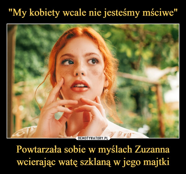 
    "My kobiety wcale nie jesteśmy mściwe" Powtarzała sobie w myślach Zuzanna wcierając watę szklaną w jego majtki