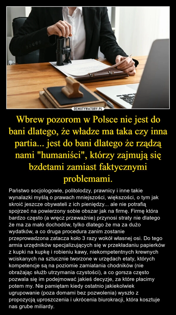 
    Wbrew pozorom w Polsce nie jest do bani dlatego, że władze ma taka czy inna partia... jest do bani dlatego że rządzą nami "humaniści", którzy zajmują się bzdetami zamiast faktycznymi problemami.