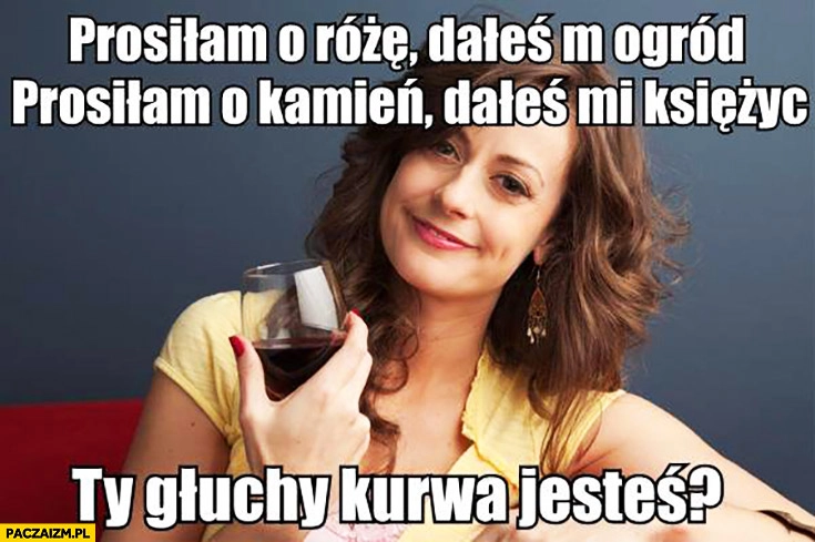 
    Prosiłam o różę, dałeś mi ogród. Prosiłam o kamień, dałeś mi księżyc. Ty głuchy jesteś? typowa kobieta