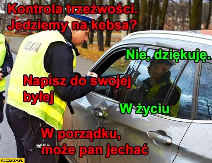 
    Policjant kontrola trzeźwości jedziemy na kebsa? Nie dziękuję. Napisz do swojej byłej, w życiu, w porządku może Pan jechać