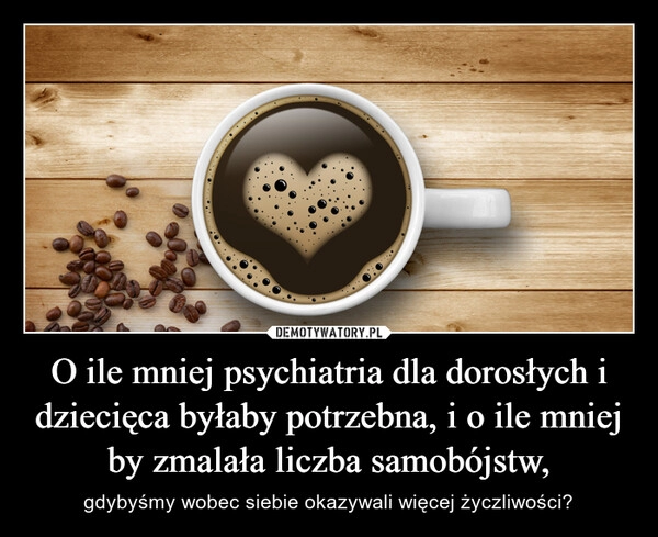 
    O ile mniej psychiatria dla dorosłych i dziecięca byłaby potrzebna, i o ile mniej by zmalała liczba samobójstw,