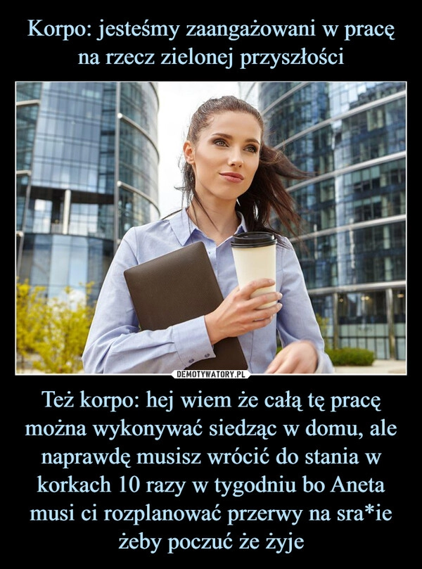 
    Korpo: jesteśmy zaangażowani w pracę na rzecz zielonej przyszłości Też korpo: hej wiem że całą tę pracę można wykonywać siedząc w domu, ale naprawdę musisz wrócić do stania w korkach 10 razy w tygodniu bo Aneta musi ci rozplanować przerwy na sra*ie żeby poczuć że żyje