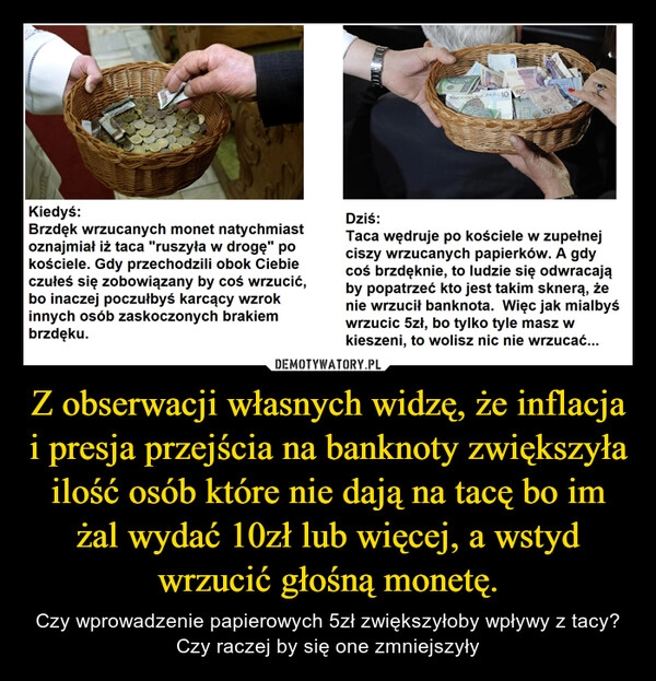 
    Z obserwacji własnych widzę, że inflacja i presja przejścia na banknoty zwiększyła ilość osób które nie dają na tacę bo im żal wydać 10zł lub więcej, a wstyd wrzucić głośną monetę.