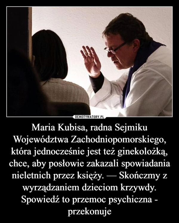 
    Maria Kubisa, radna Sejmiku Województwa Zachodniopomorskiego, która jednocześnie jest też ginekolożką, chce, aby posłowie zakazali spowiadania nieletnich przez księży. — Skończmy z wyrządzaniem dzieciom krzywdy. Spowiedź to przemoc psychiczna - przekonuje