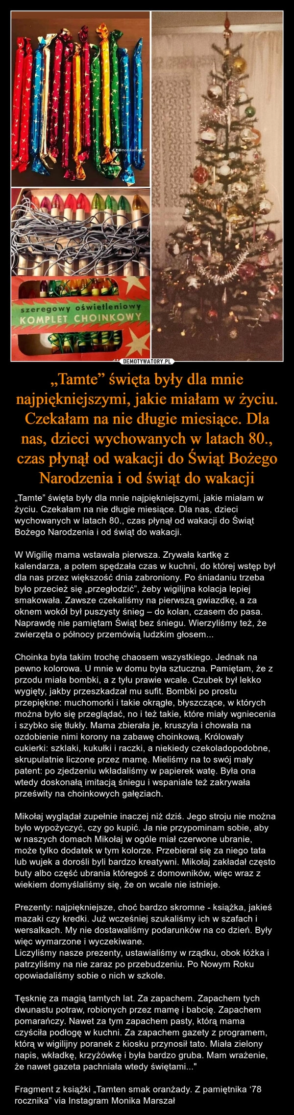 
    „Tamte” święta były dla mnie najpiękniejszymi, jakie miałam w życiu. Czekałam na nie długie miesiące. Dla nas, dzieci wychowanych w latach 80., czas płynął od wakacji do Świąt Bożego Narodzenia i od świąt do wakacji