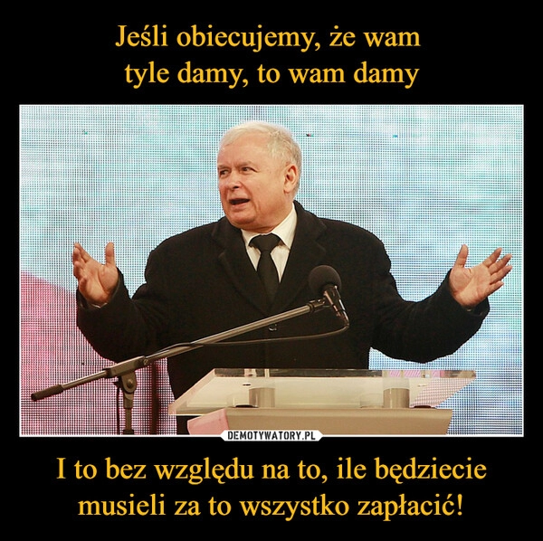 
    Jeśli obiecujemy, że wam 
tyle damy, to wam damy I to bez względu na to, ile będziecie musieli za to wszystko zapłacić!