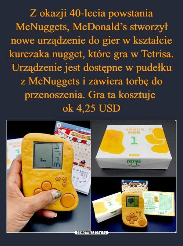 
    Z okazji 40-lecia powstania McNuggets, McDonald’s stworzył nowe urządzenie do gier w kształcie kurczaka nugget, które gra w Tetrisa. Urządzenie jest dostępne w pudełku z McNuggets i zawiera torbę do przenoszenia. Gra ta kosztuje 
ok 4,25 USD