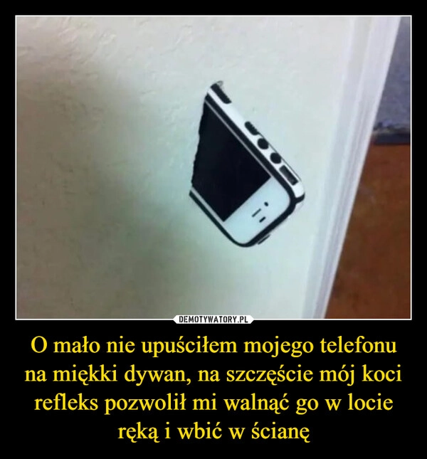
    O mało nie upuściłem mojego telefonu na miękki dywan, na szczęście mój koci refleks pozwolił mi walnąć go w locie ręką i wbić w ścianę