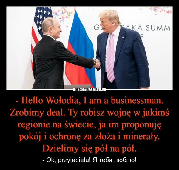 
    - Hello Wołodia, I am a businessman. Zrobimy deal. Ty robisz wojnę w jakimś regionie na świecie, ja im proponuję pokój i ochronę za złoża i minerały. Dzielimy się pół na pół.